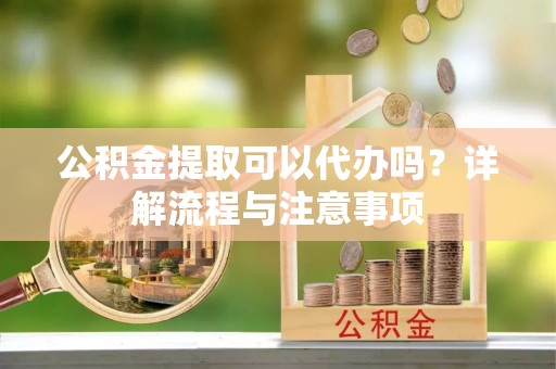 三明公积金提取可以代办吗？详解流程与注意事项