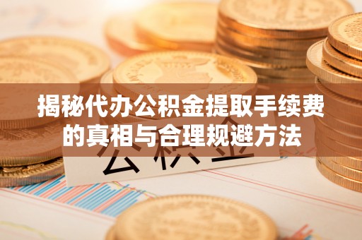 三明揭秘代办公积金提取手续费的真相与合理规避方法