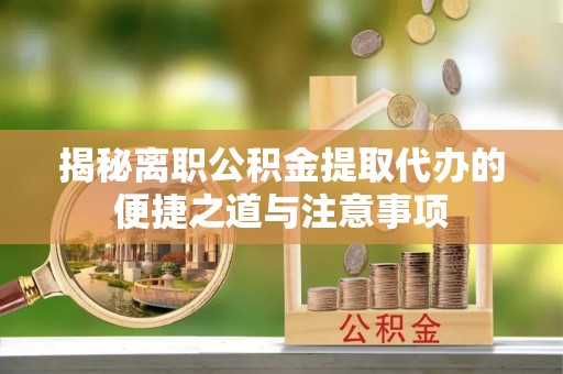 三明揭秘离职公积金提取代办的便捷之道与注意事项