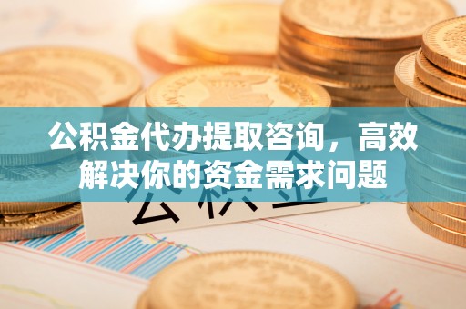 三明公积金代办提取咨询，高效解决你的资金需求问题