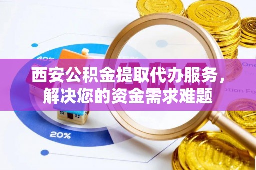 三明西安公积金提取代办服务，解决您的资金需求难题