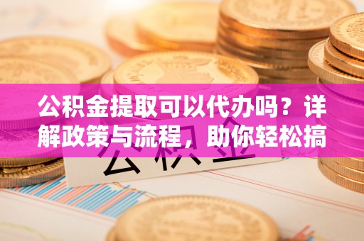 三明公积金提取可以代办吗？详解政策与流程，助你轻松搞定！