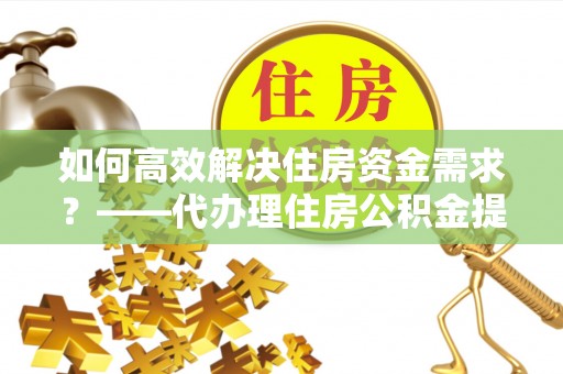 三明如何高效解决住房资金需求？——代办理住房公积金提取服务全解析