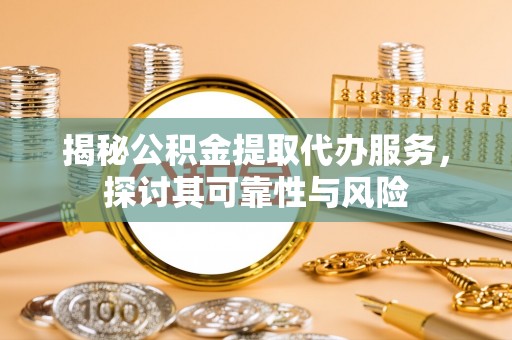 三明揭秘公积金提取代办服务，探讨其可靠性与风险