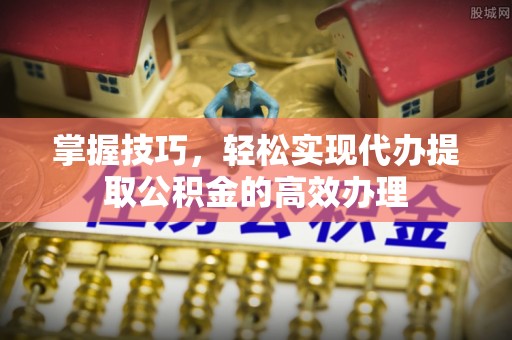 三明掌握技巧，轻松实现代办提取公积金的高效办理