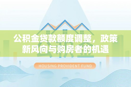 三明公积金贷款额度调整，政策新风向与购房者的机遇