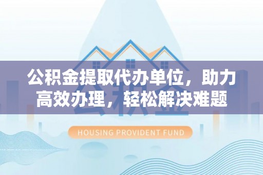 三明公积金提取代办单位，助力高效办理，轻松解决难题