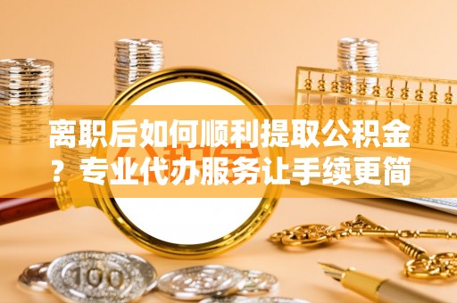 三明离职后如何顺利提取公积金？专业代办服务让手续更简单