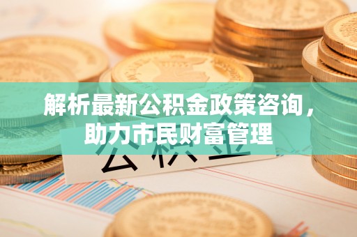 三明解析最新公积金政策咨询，助力市民财富管理