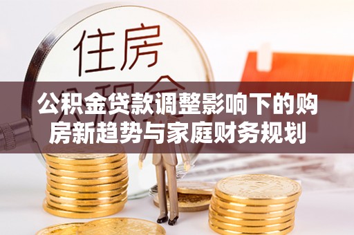 三明公积金贷款调整影响下的购房新趋势与家庭财务规划