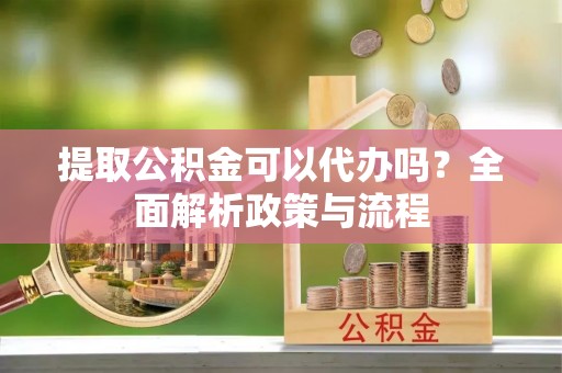 三明提取公积金可以代办吗？全面解析政策与流程