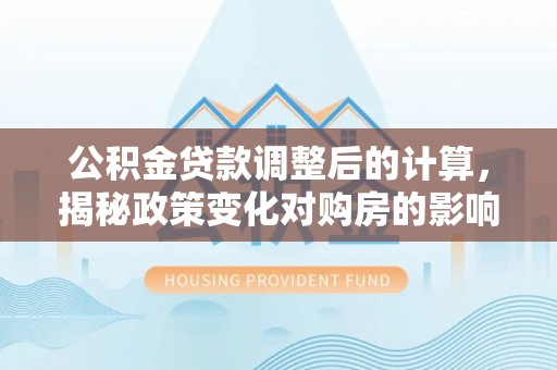 三明公积金贷款调整后的计算，揭秘政策变化对购房的影响