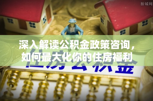 三明深入解读公积金政策咨询，如何最大化你的住房福利