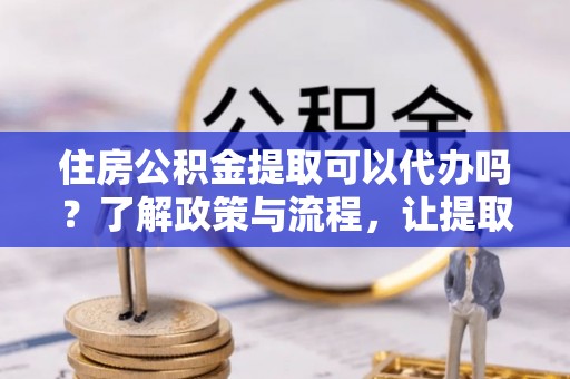 三明住房公积金提取可以代办吗？了解政策与流程，让提取更便捷