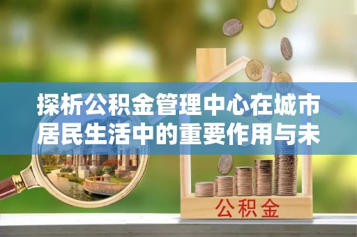 三明探析公积金管理中心在城市居民生活中的重要作用与未来发展趋势