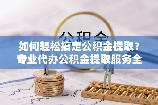 三明如何轻松搞定公积金提取？专业代办公积金提取服务全解析
