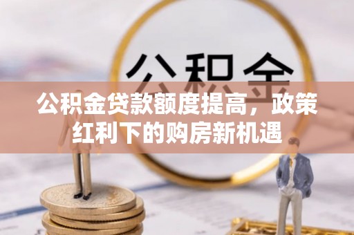 三明公积金贷款额度提高，政策红利下的购房新机遇