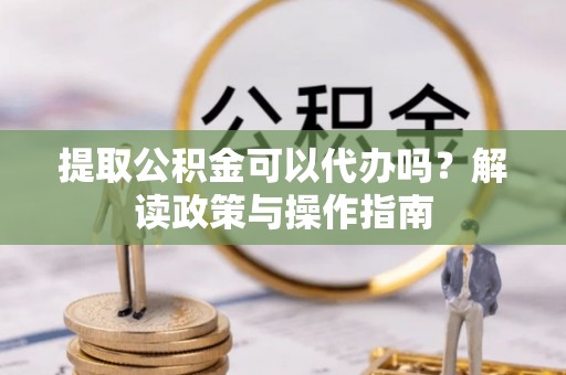 三明提取公积金可以代办吗？解读政策与操作指南
