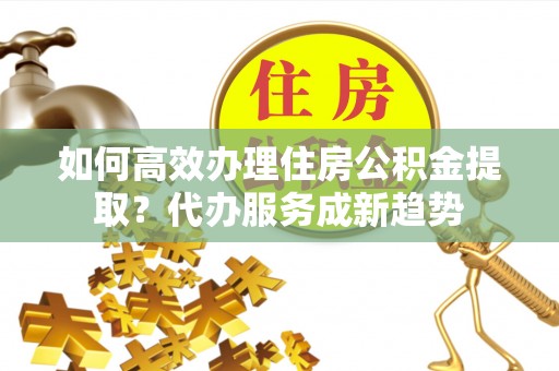 三明如何高效办理住房公积金提取？代办服务成新趋势