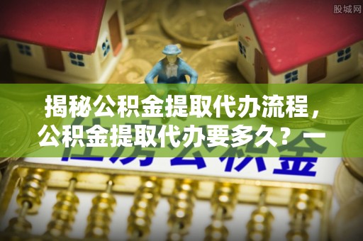 三明揭秘公积金提取代办流程，公积金提取代办要多久？一文读懂