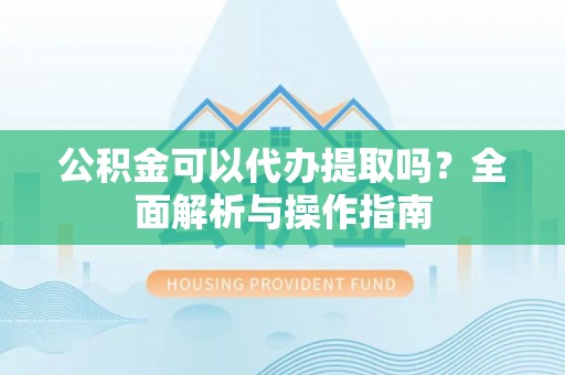 三明公积金可以代办提取吗？全面解析与操作指南