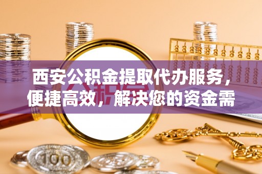三明西安公积金提取代办服务，便捷高效，解决您的资金需求