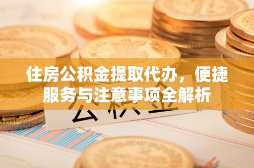 三明住房公积金提取代办，便捷服务与注意事项全解析