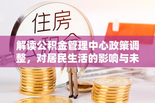 三明解读公积金管理中心政策调整，对居民生活的影响与未来展望