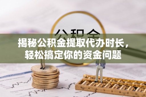 三明揭秘公积金提取代办时长，轻松搞定你的资金问题