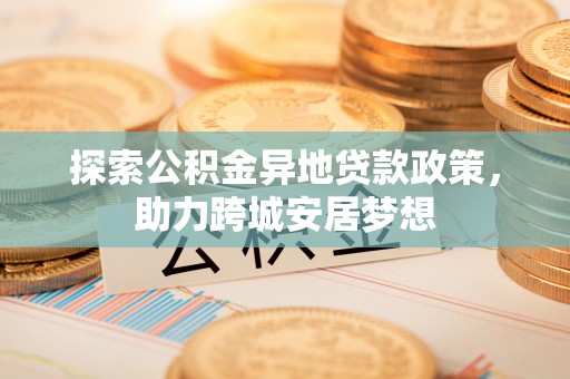 三明探索公积金异地贷款政策，助力跨城安居梦想