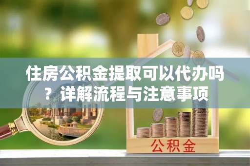 三明住房公积金提取可以代办吗？详解流程与注意事项