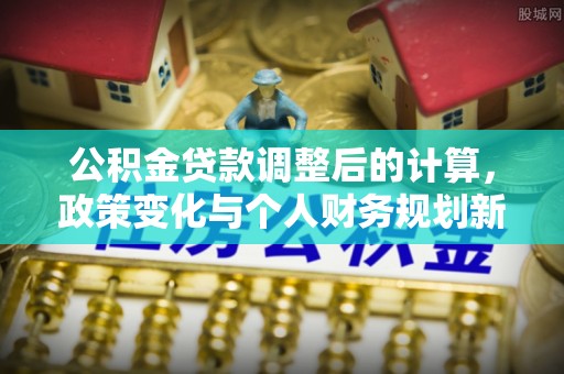 三明公积金贷款调整后的计算，政策变化与个人财务规划新思路