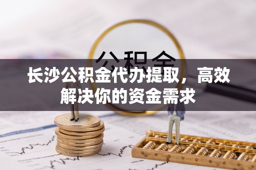 三明长沙公积金代办提取，高效解决你的资金需求