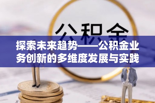 三明探索未来趋势——公积金业务创新的多维度发展与实践