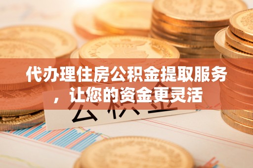 三明代办理住房公积金提取服务，让您的资金更灵活