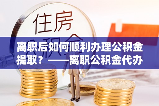 三明离职后如何顺利办理公积金提取？——离职公积金代办提取全攻略