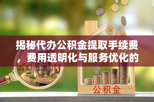 三明揭秘代办公积金提取手续费，费用透明化与服务优化的关键