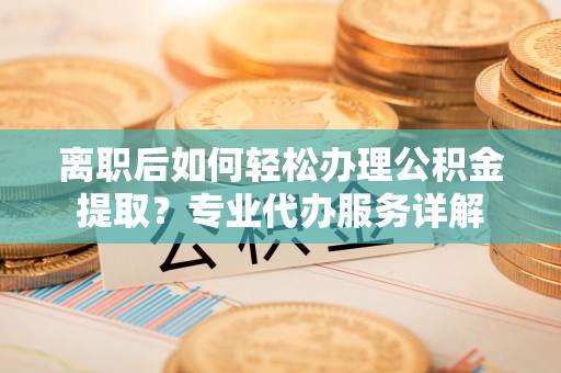 三明离职后如何轻松办理公积金提取？专业代办服务详解