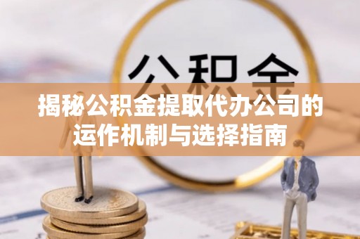 三明揭秘公积金提取代办公司的运作机制与选择指南