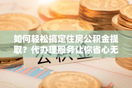 三明如何轻松搞定住房公积金提取？代办理服务让你省心无忧