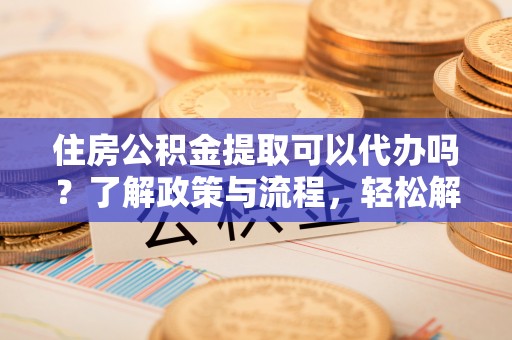 三明住房公积金提取可以代办吗？了解政策与流程，轻松解决疑惑