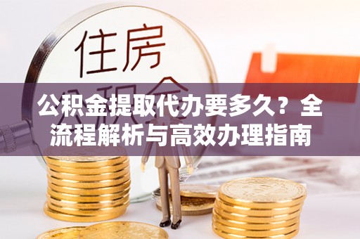 三明公积金提取代办要多久？全流程解析与高效办理指南
