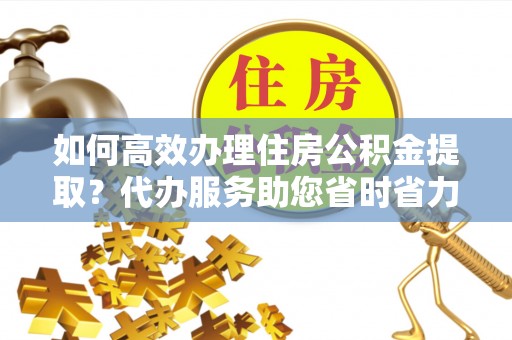 三明如何高效办理住房公积金提取？代办服务助您省时省力