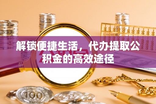 三明解锁便捷生活，代办提取公积金的高效途径