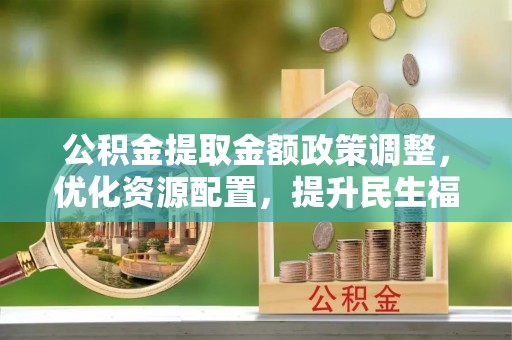 三明公积金提取金额政策调整，优化资源配置，提升民生福祉