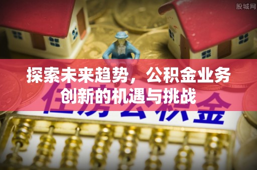 三明探索未来趋势，公积金业务创新的机遇与挑战