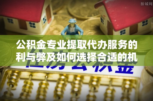 三明公积金专业提取代办服务的利与弊及如何选择合适的机构