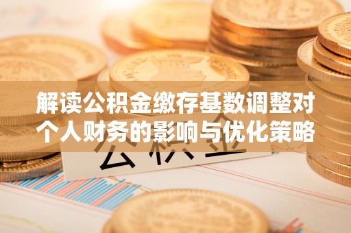 三明解读公积金缴存基数调整对个人财务的影响与优化策略