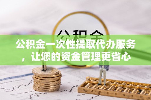 三明公积金一次性提取代办服务，让您的资金管理更省心