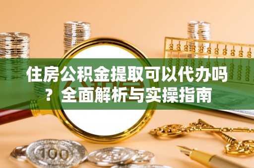 三明住房公积金提取可以代办吗？全面解析与实操指南